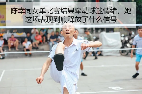陈幸同女单比赛结果牵动球迷情绪，她这场表现到底释放了什么信号（NBA）
